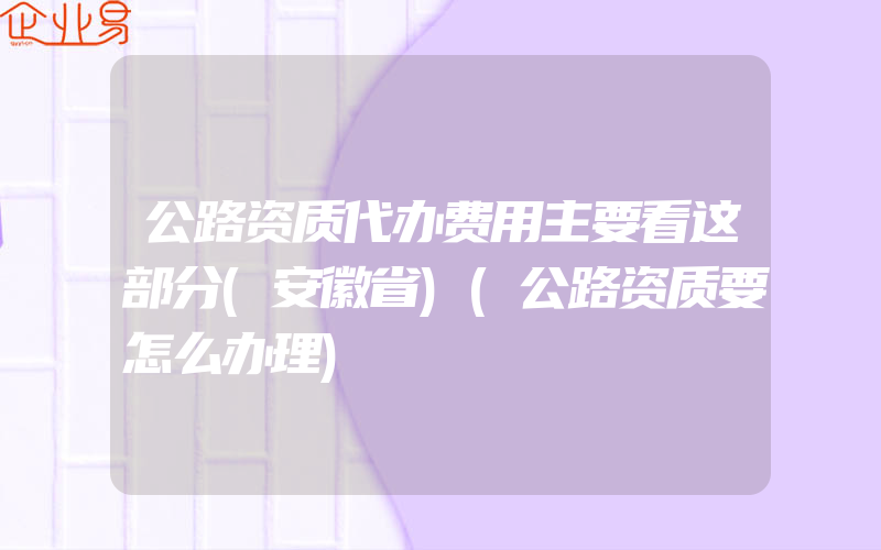 公路资质代办费用主要看这部分(安徽省)(公路资质要怎么办理)