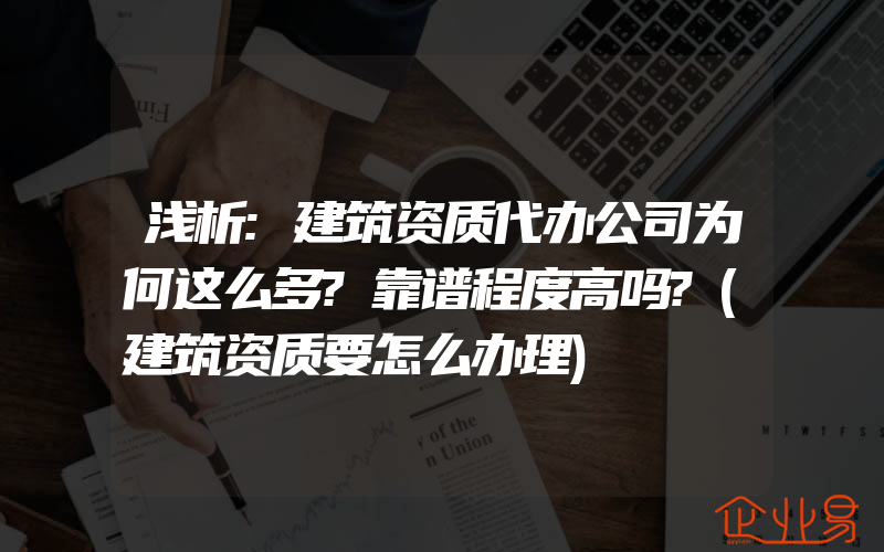 浅析:建筑资质代办公司为何这么多?靠谱程度高吗?(建筑资质要怎么办理)