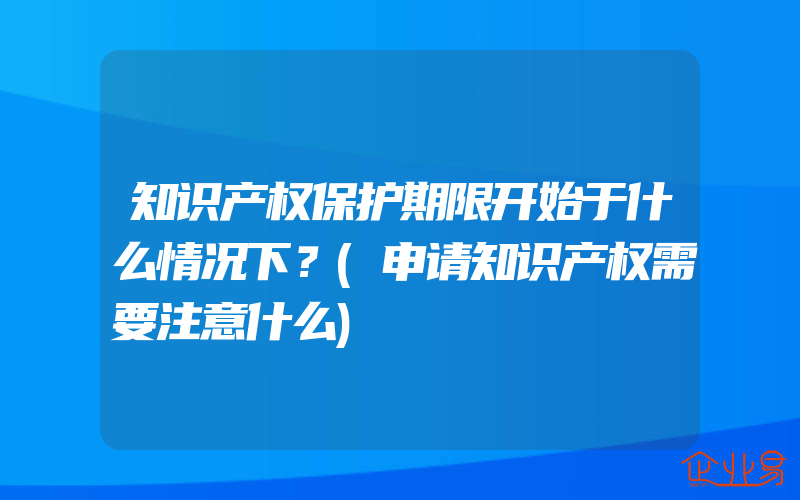 知识产权保护期限开始于什么情况下？(申请知识产权需要注意什么)