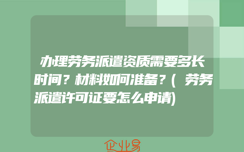 办理劳务派遣资质需要多长时间？材料如何准备？(劳务派遣许可证要怎么申请)