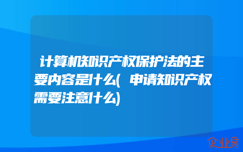 计算机知识产权保护法的主要内容是什么(申请知识产权需要注意什么)