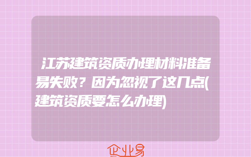 江苏建筑资质办理材料准备易失败？因为忽视了这几点(建筑资质要怎么办理)