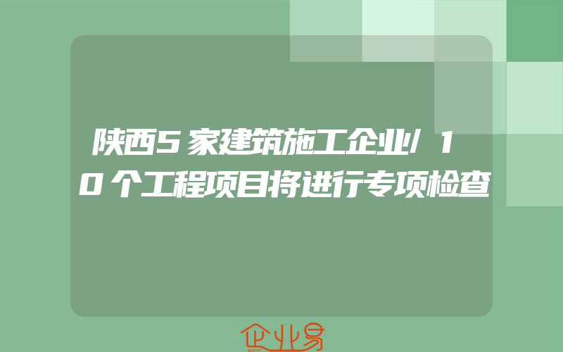 陕西5家建筑施工企业/10个工程项目将进行专项检查