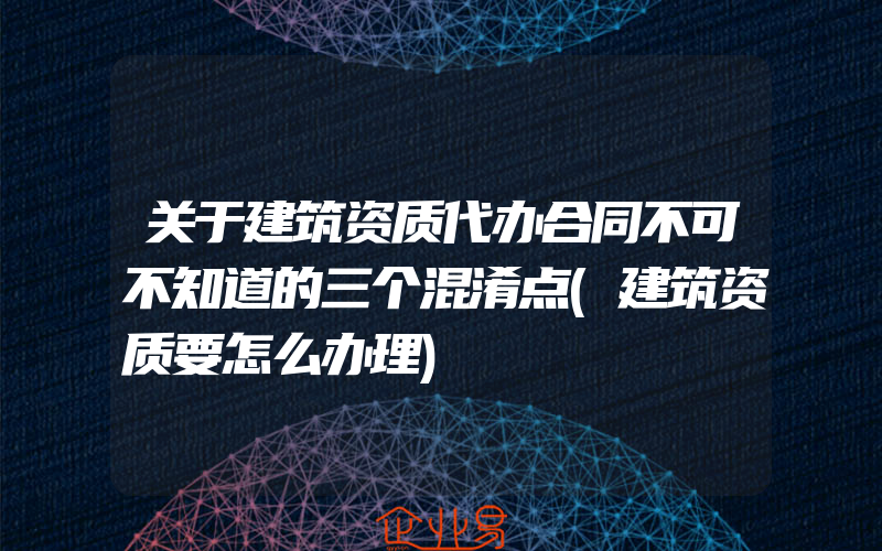 关于建筑资质代办合同不可不知道的三个混淆点(建筑资质要怎么办理)