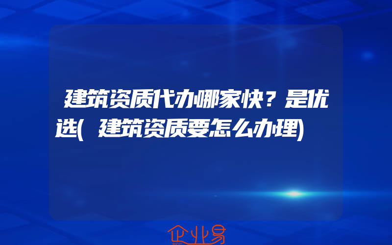 建筑资质代办哪家快？是优选(建筑资质要怎么办理)