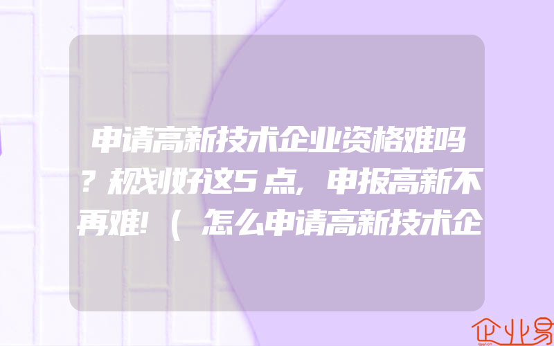 申请高新技术企业资格难吗？规划好这5点,申报高新不再难!(怎么申请高新技术企业)