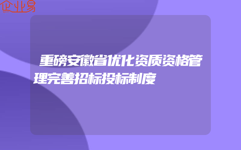 重磅安徽省优化资质资格管理完善招标投标制度