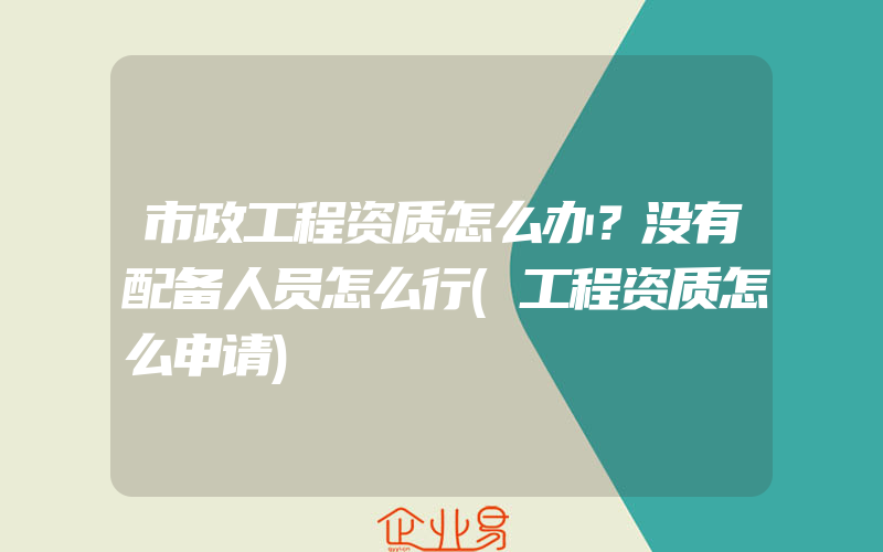 市政工程资质怎么办？没有配备人员怎么行(工程资质怎么申请)