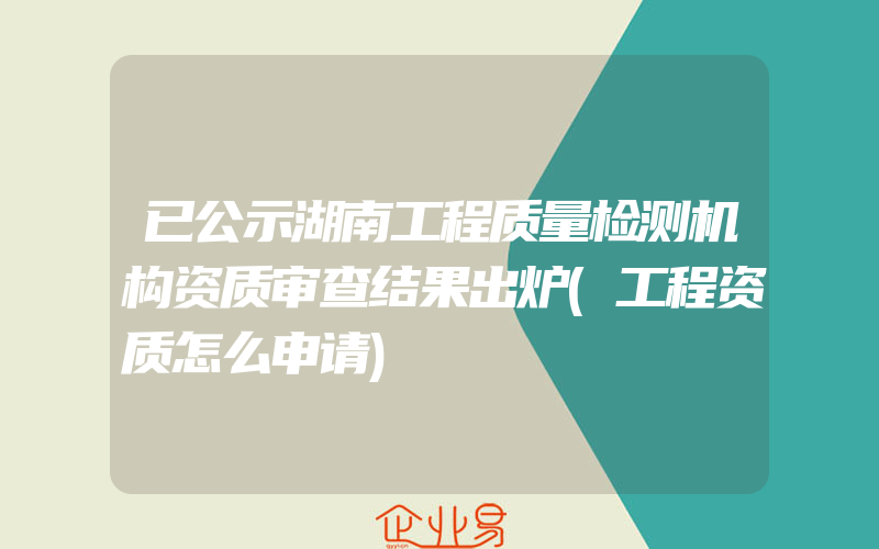 已公示湖南工程质量检测机构资质审查结果出炉(工程资质怎么申请)