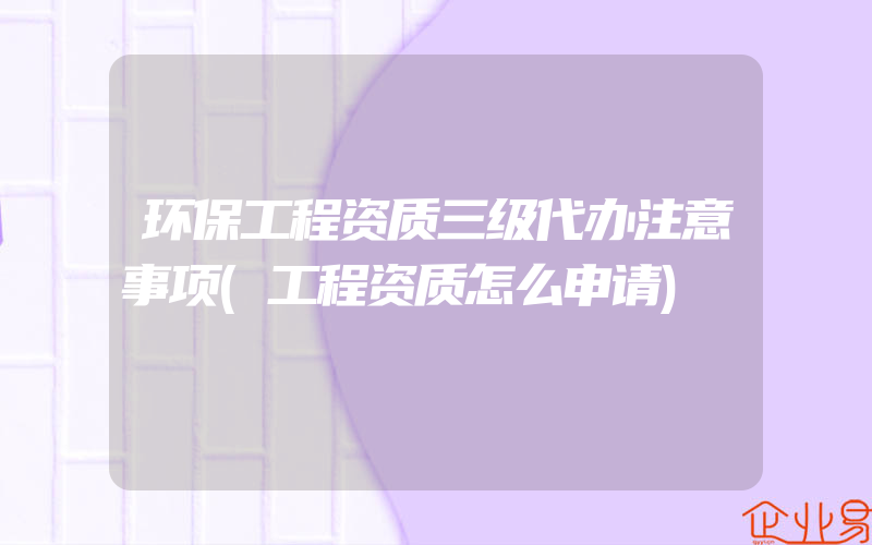 环保工程资质三级代办注意事项(工程资质怎么申请)