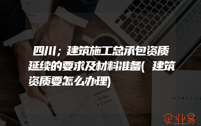 四川；建筑施工总承包资质延续的要求及材料准备(建筑资质要怎么办理)