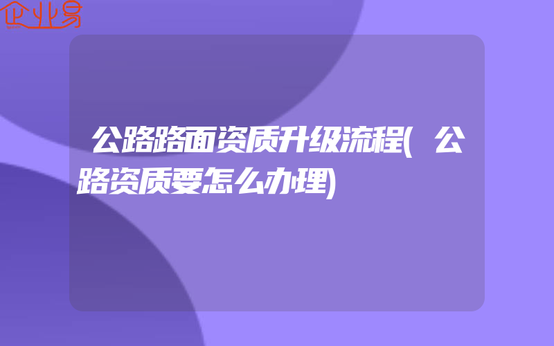 公路路面资质升级流程(公路资质要怎么办理)