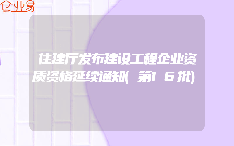 住建厅发布建设工程企业资质资格延续通知(第16批)