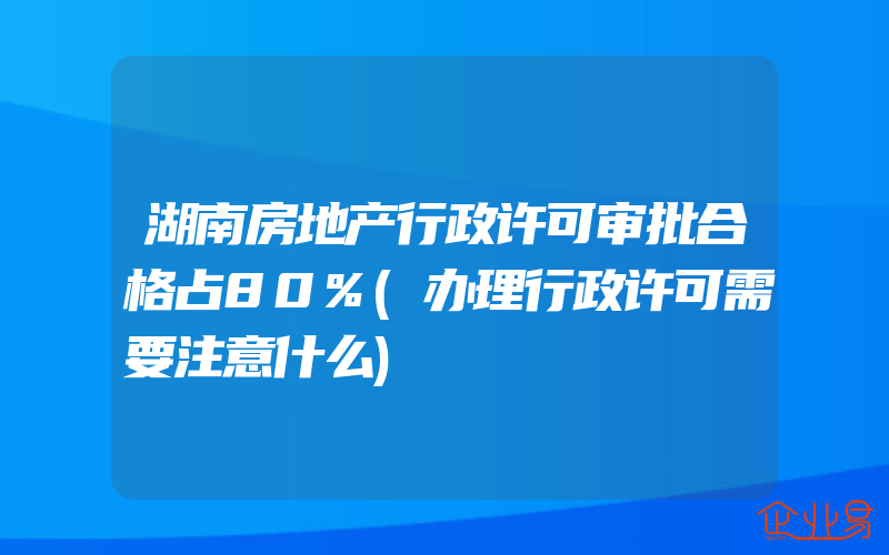 湖南房地产行政许可审批合格占80%(办理行政许可需要注意什么)