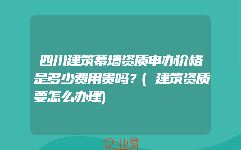 四川建筑幕墙资质申办价格是多少费用贵吗？(建筑资质要怎么办理)