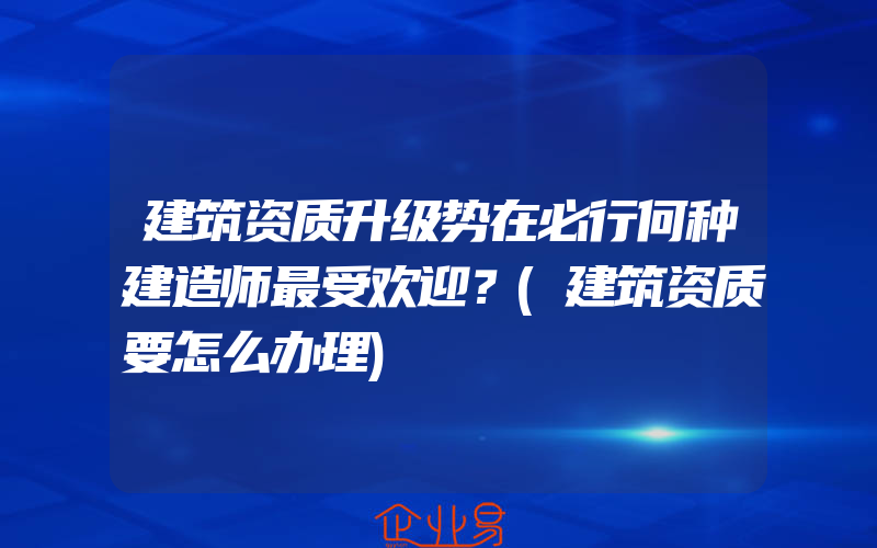 建筑资质升级势在必行何种建造师最受欢迎？(建筑资质要怎么办理)