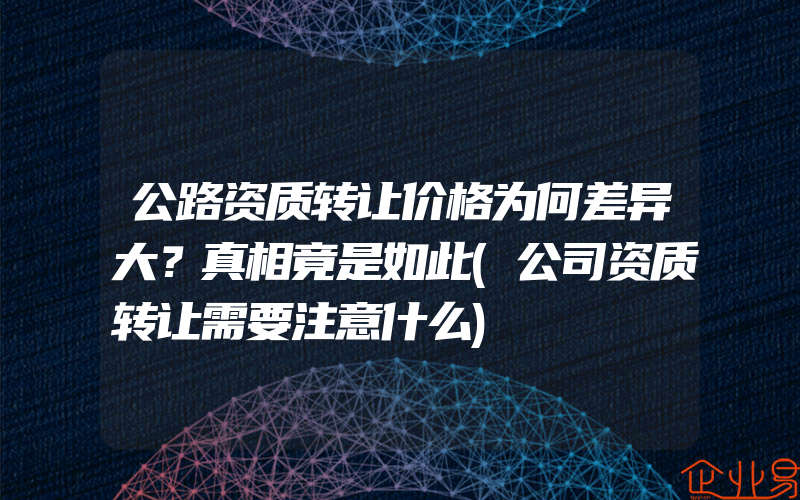 公路资质转让价格为何差异大？真相竟是如此(公司资质转让需要注意什么)