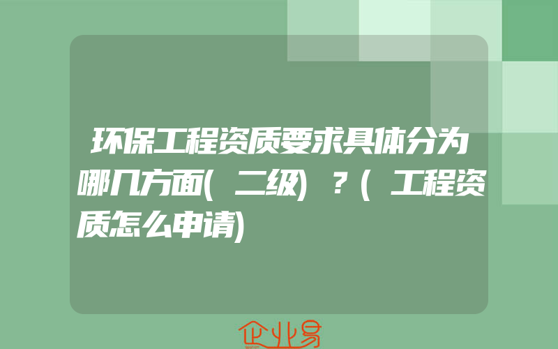 环保工程资质要求具体分为哪几方面(二级)？(工程资质怎么申请)