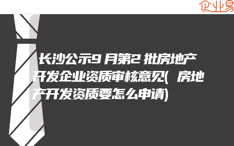 长沙公示9月第2批房地产开发企业资质审核意见(房地产开发资质要怎么申请)