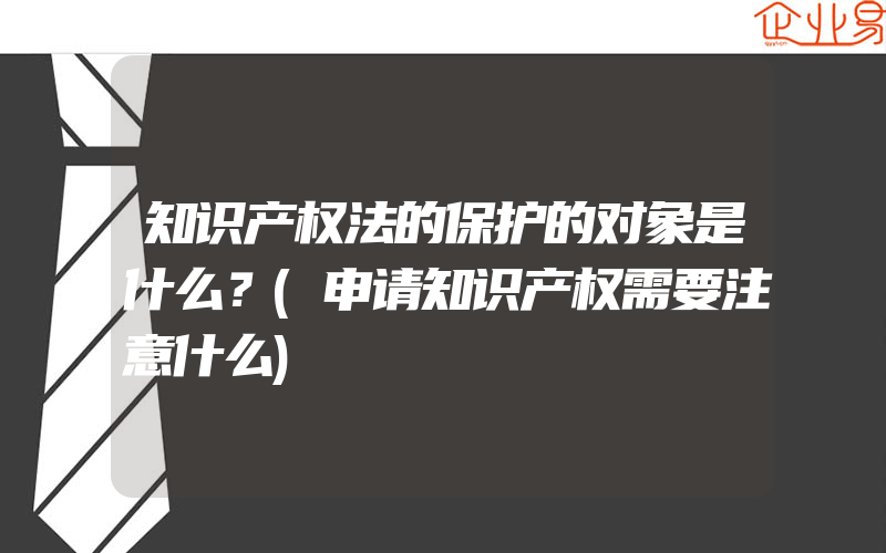 知识产权法的保护的对象是什么？(申请知识产权需要注意什么)