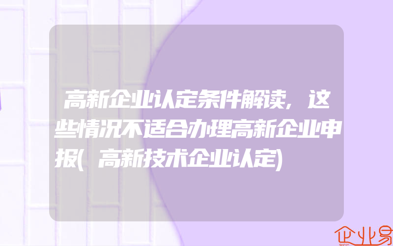 高新企业认定条件解读,这些情况不适合办理高新企业申报(高新技术企业认定)