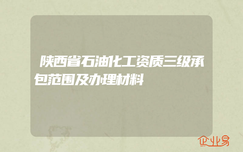 陕西省石油化工资质三级承包范围及办理材料