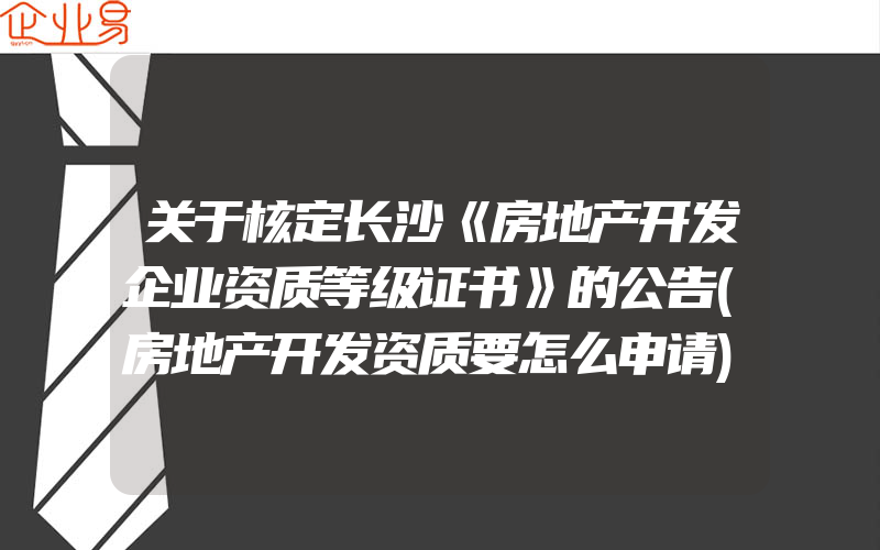 关于核定长沙《房地产开发企业资质等级证书》的公告(房地产开发资质要怎么申请)