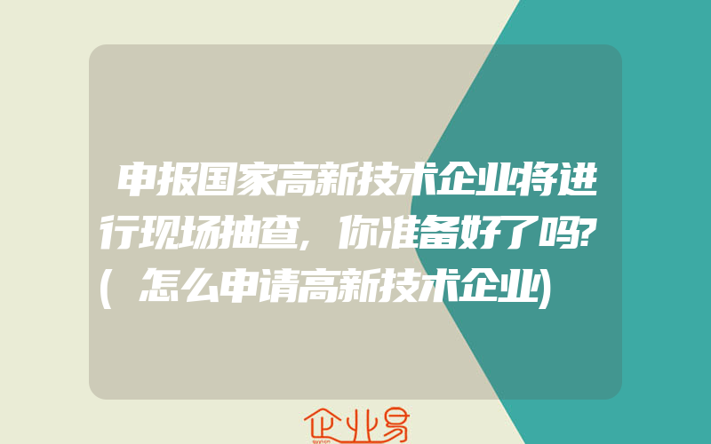 申报国家高新技术企业将进行现场抽查,你准备好了吗?(怎么申请高新技术企业)