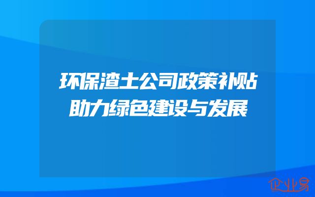 环保渣土公司政策补贴助力绿色建设与发展