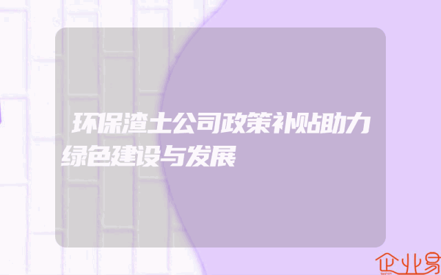 环保渣土公司政策补贴助力绿色建设与发展