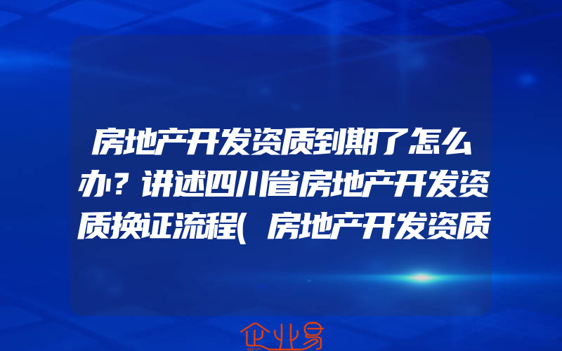 房地产开发资质到期了怎么办？讲述四川省房地产开发资质换证流程(房地产开发资质要怎么申请)