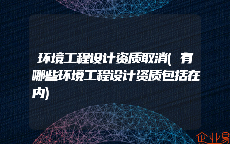 环境工程设计资质取消(有哪些环境工程设计资质包括在内)