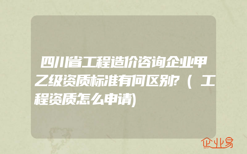 四川省工程造价咨询企业甲乙级资质标准有何区别?(工程资质怎么申请)