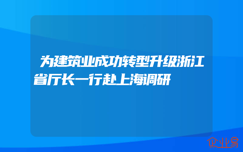 为建筑业成功转型升级浙江省厅长一行赴上海调研