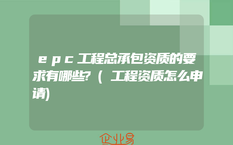 epc工程总承包资质的要求有哪些?(工程资质怎么申请)