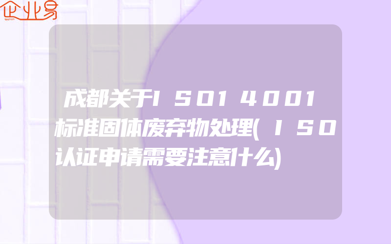 成都关于ISO14001标准固体废弃物处理(ISO认证申请需要注意什么)