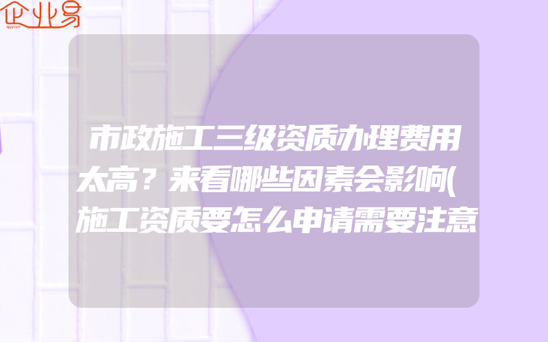 市政施工三级资质办理费用太高？来看哪些因素会影响(施工资质要怎么申请需要注意什么)