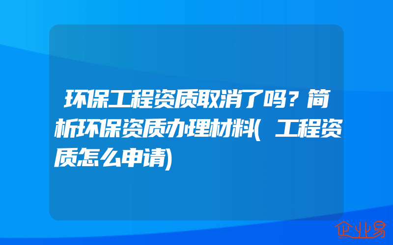 环保工程资质取消了吗？简析环保资质办理材料(工程资质怎么申请)