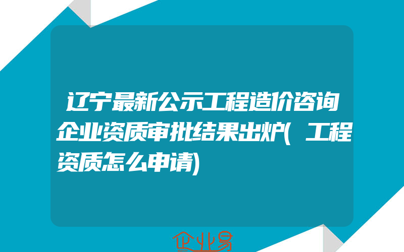 辽宁最新公示工程造价咨询企业资质审批结果出炉(工程资质怎么申请)