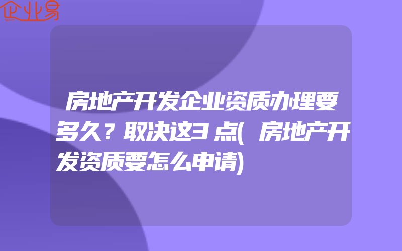 房地产开发企业资质办理要多久？取决这3点(房地产开发资质要怎么申请)