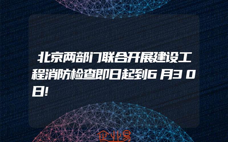 北京两部门联合开展建设工程消防检查即日起到6月30日!