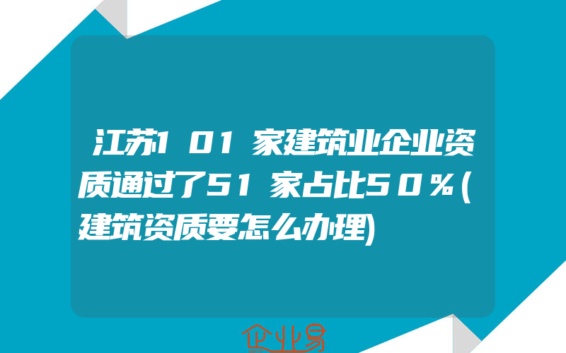 江苏101家建筑业企业资质通过了51家占比50%(建筑资质要怎么办理)
