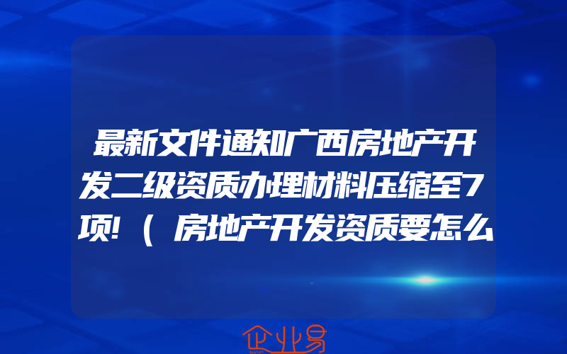 最新文件通知广西房地产开发二级资质办理材料压缩至7项!(房地产开发资质要怎么申请)