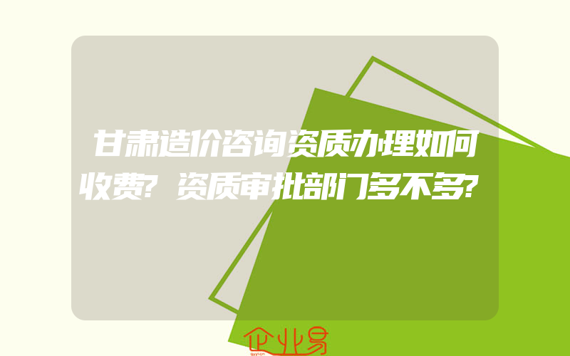 甘肃造价咨询资质办理如何收费?资质审批部门多不多?