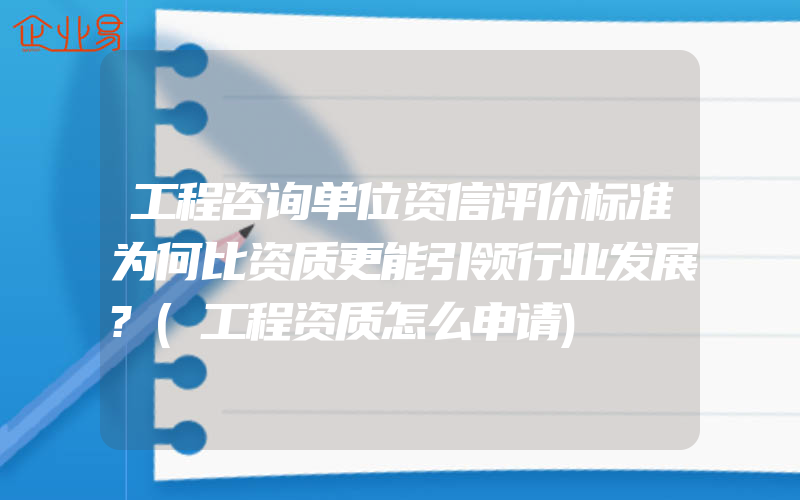 工程咨询单位资信评价标准为何比资质更能引领行业发展?(工程资质怎么申请)