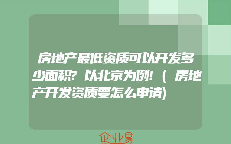 房地产最低资质可以开发多少面积?以北京为例!(房地产开发资质要怎么申请)