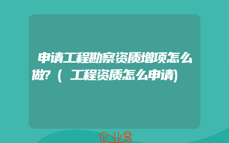 申请工程勘察资质增项怎么做?(工程资质怎么申请)