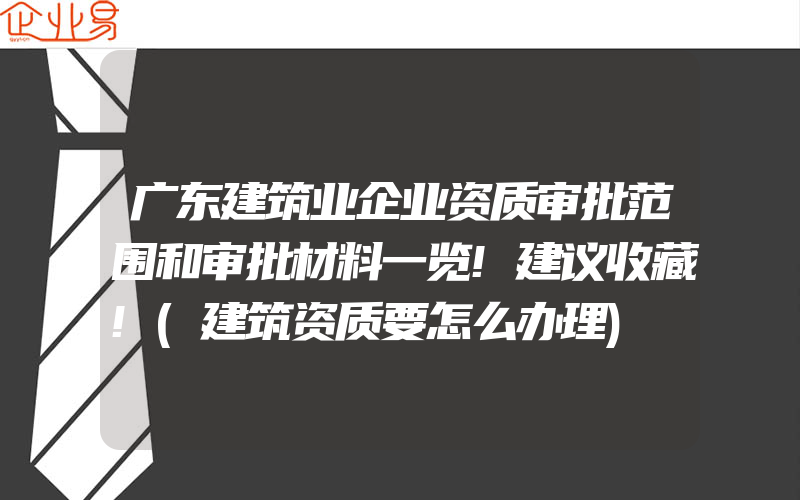 广东建筑业企业资质审批范围和审批材料一览!建议收藏!(建筑资质要怎么办理)