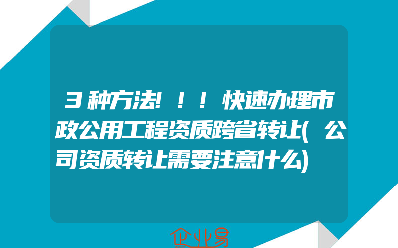 3种方法!!!快速办理市政公用工程资质跨省转让(公司资质转让需要注意什么)