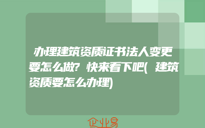 办理建筑资质证书法人变更要怎么做?快来看下吧(建筑资质要怎么办理)